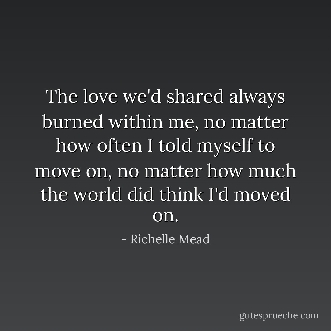 The love we'd shared always burned within me, no matter how often I told myself to move on, no matter how much the world did think I'd moved on. - Richelle Mead