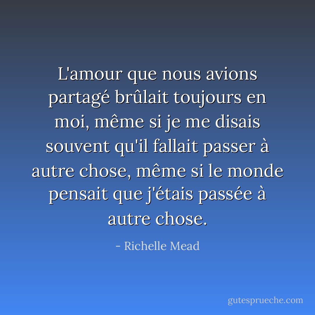 L'amour que nous avions partagé brûlait toujours en moi, même si je me disais souvent qu'il fallait passer à autre chose, même si le monde pensait que j'étais passée à autre chose. - Richelle Mead