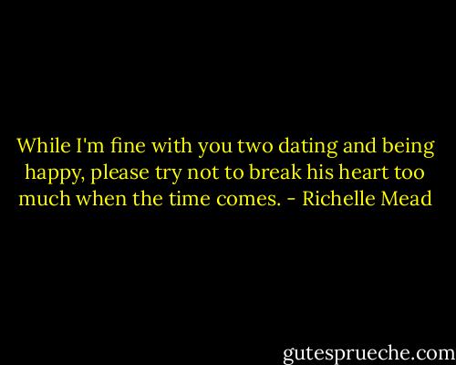 While I'm fine with you two dating and being happy, please try not to break his heart too much when the time comes. - Richelle Mead