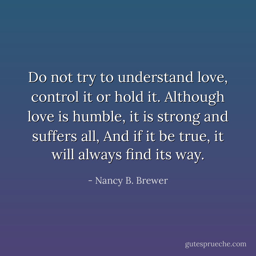 Do not try to understand love, control it or hold it.<br />Although love is humble, it is strong and suffers all, And if it be true, it will always find its way. - Nancy B. Brewer