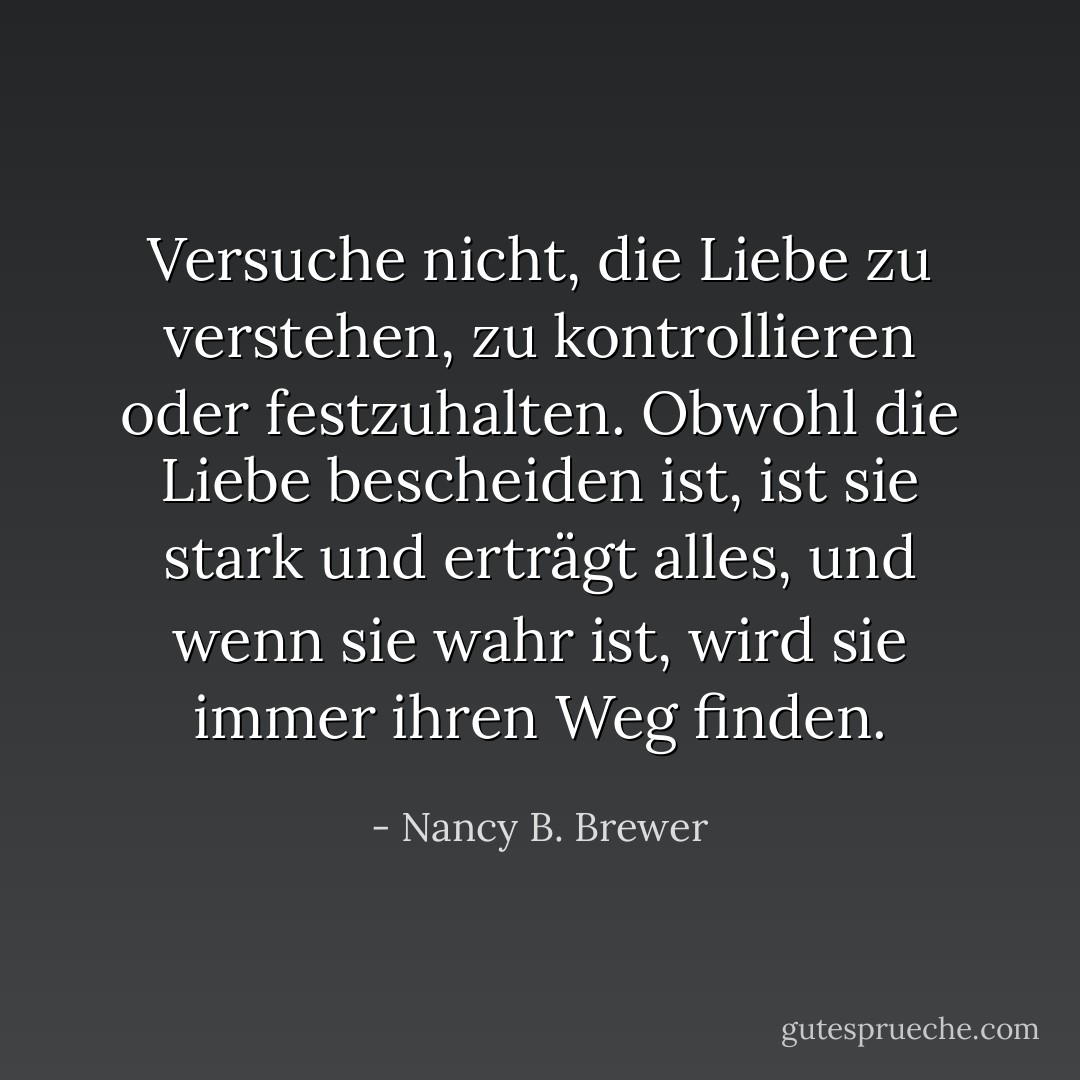 Versuche nicht, die Liebe zu verstehen, zu kontrollieren oder festzuhalten.<br />Obwohl die Liebe bescheiden ist, ist sie stark und erträgt alles, und wenn sie wahr ist, wird sie immer ihren Weg finden. - Nancy B. Brewer<