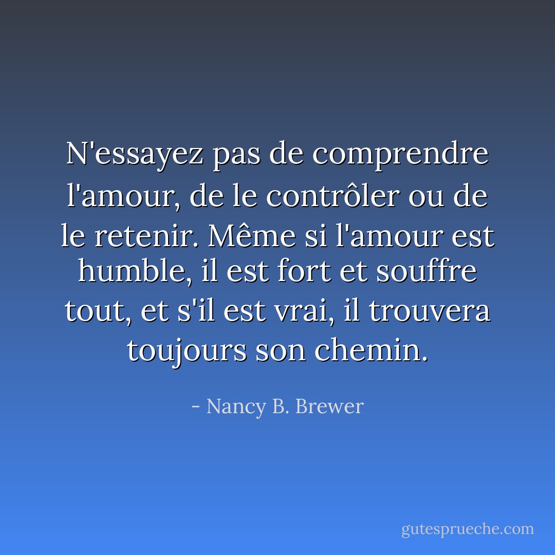 N'essayez pas de comprendre l'amour, de le contrôler ou de le retenir.<br />Même si l'amour est humble, il est fort et souffre tout, et s'il est vrai, il trouvera toujours son chemin. - Nancy B. Brewer