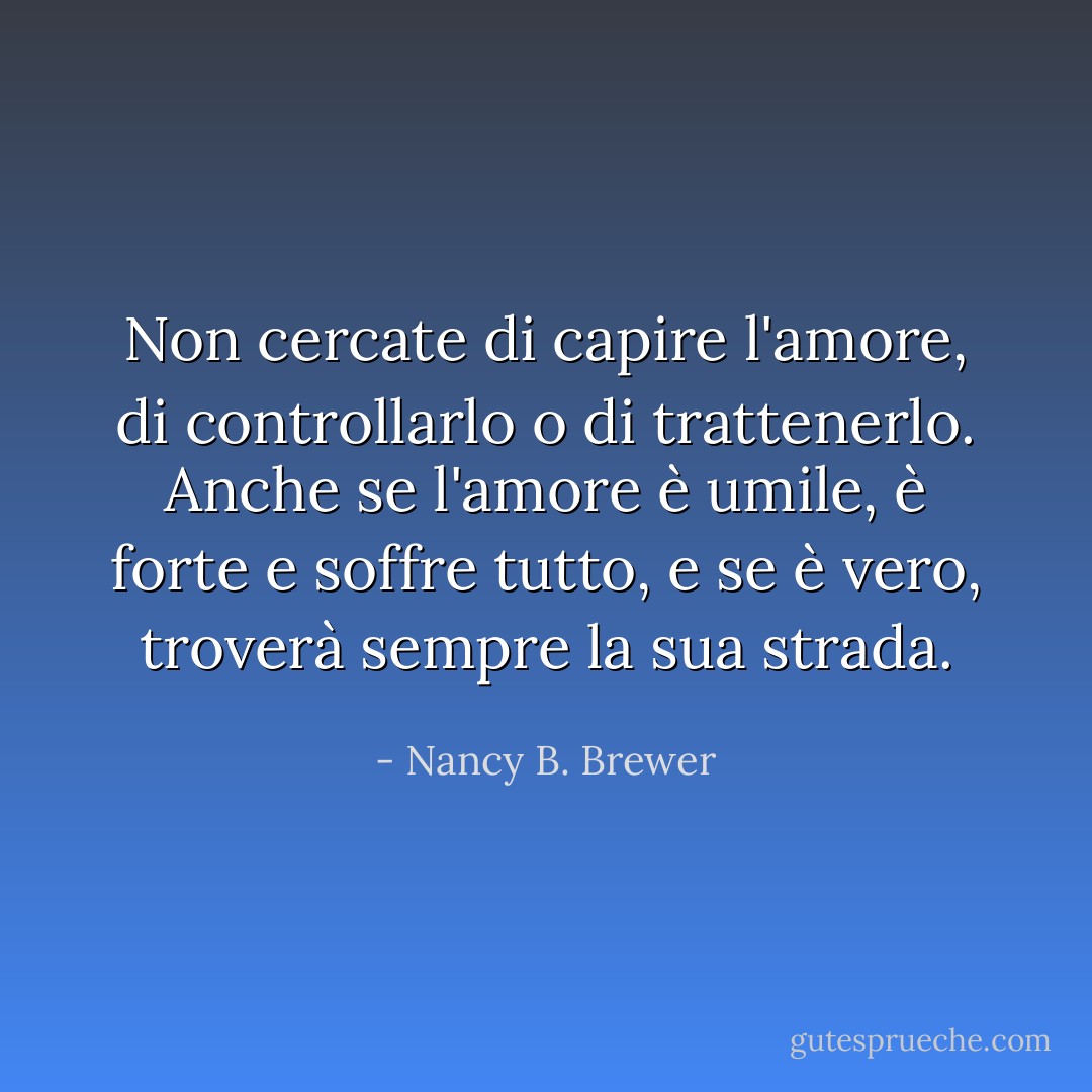 Non cercate di capire l'amore, di controllarlo o di trattenerlo.<br />Anche se l'amore è umile, è forte e soffre tutto, e se è vero, troverà sempre la sua strada. - Nancy B. Brewer
