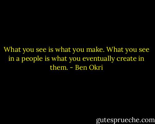 What you see is what you make. What you see in a people is what you eventually create in them. - Ben Okri