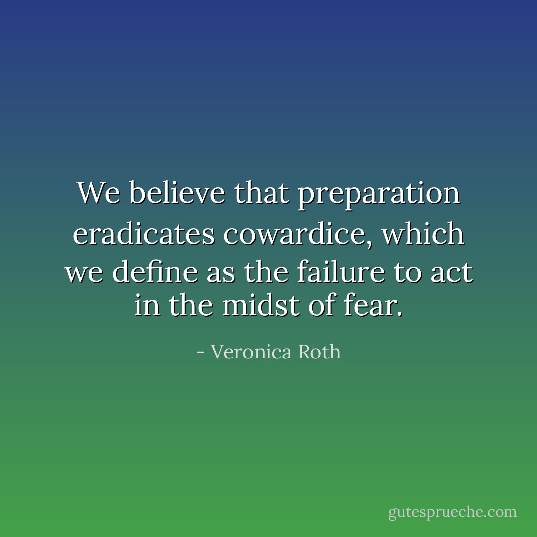 We believe that preparation eradicates cowardice, which we define as the failure to act in the midst of fear. - Veronica Roth