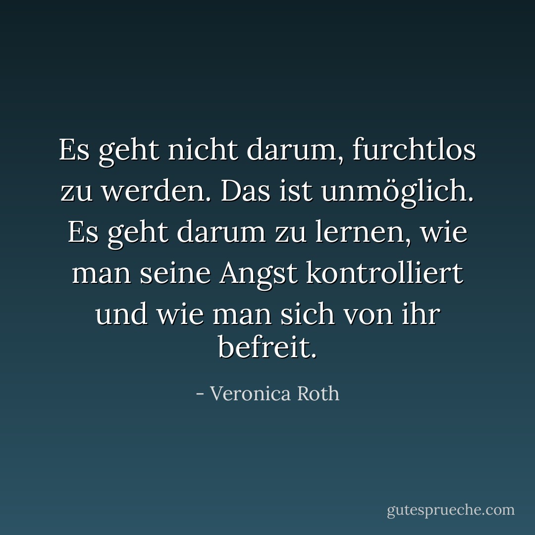 Es geht nicht darum, furchtlos zu werden. Das ist unmöglich. Es geht darum zu lernen, wie man seine Angst kontrolliert und wie man sich von ihr befreit. - Veronica Roth<