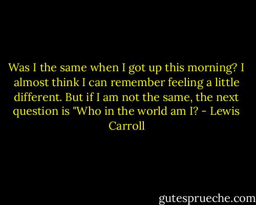 Was I the same when I got up this morning? I almost think I can remember feeling a little different. But if I am not the same, the next question is "Who in the world am I? - Lewis Carroll