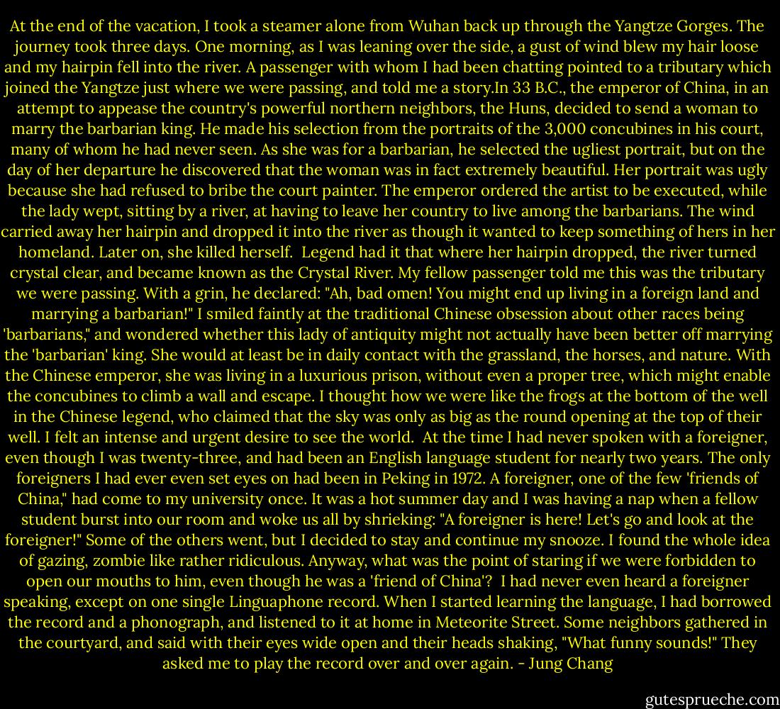 At the end of the vacation, I took a steamer alone from Wuhan back up through the Yangtze Gorges. The journey took three days. One morning, as I was leaning over the side, a gust of wind blew my hair loose and my hairpin fell into the river. A passenger with whom I had been chatting pointed to a tributary which joined the Yangtze just where we were passing, and told me a story.In 33 B.C., the emperor of China, in an attempt to appease the country's powerful northern neighbors, the Huns, decided to send a woman to marry the barbarian king. He made his selection from the portraits of the 3,000 concubines in his court, many of whom he had never seen. As she was for a barbarian, he selected the ugliest portrait, but on the day of her departure he discovered that the woman was in fact extremely beautiful. Her portrait was ugly because she had refused to bribe the court painter.<br />The emperor ordered the artist to be executed, while the lady wept, sitting by a river, at having to leave her country to live among the barbarians. The wind carried away her hairpin and dropped it into the river as though it wanted to keep something of hers in her homeland. Later on, she killed herself.<br /><br />Legend had it that where her hairpin dropped, the river turned crystal clear, and became known as the Crystal River. My fellow passenger told me this was the tributary we were passing. With a grin, he declared: "Ah, bad omen!<br />You might end up living in a foreign land and marrying a barbarian!" I smiled faintly at the traditional Chinese obsession about other races being 'barbarians," and wondered whether this lady of antiquity might not actually have been better off marrying the 'barbarian' king. She would at least be in daily contact with the grassland, the horses, and nature. With the Chinese emperor, she was living in a luxurious prison, without even a proper tree, which might enable the concubines to climb a wall and escape. I thought how we were like the frogs at the bottom of the well in the Chinese legend, who claimed that the sky was only as big as the round opening at the top of their well. I felt an intense and urgent desire to see the world.<br /> At the time I had never spoken with a foreigner, even though I was twenty-three, and had been an English language student for nearly two years. The only foreigners I had ever even set eyes on had been in Peking in 1972.<br />A foreigner, one of the few 'friends of China," had come to my university once. It was a hot summer day and I was having a nap when a fellow student burst into our room and woke us all by shrieking: "A foreigner is here! Let's go and look at the foreigner!" Some of the others went, but I decided to stay and continue my snooze. I found the whole idea of gazing, zombie like rather ridiculous. Anyway, what was the point of staring if we were forbidden to open our mouths to him, even though he was a 'friend of China'?<br /> I had never even heard a foreigner speaking, except on one single Linguaphone record. When I started learning the language, I had borrowed the record and a phonograph, and listened to it at home in Meteorite Street. Some neighbors gathered in the courtyard, and said with their eyes wide open and their heads shaking, "What funny sounds!"<br />They asked me to play the record over and over again. - Jung Chang
