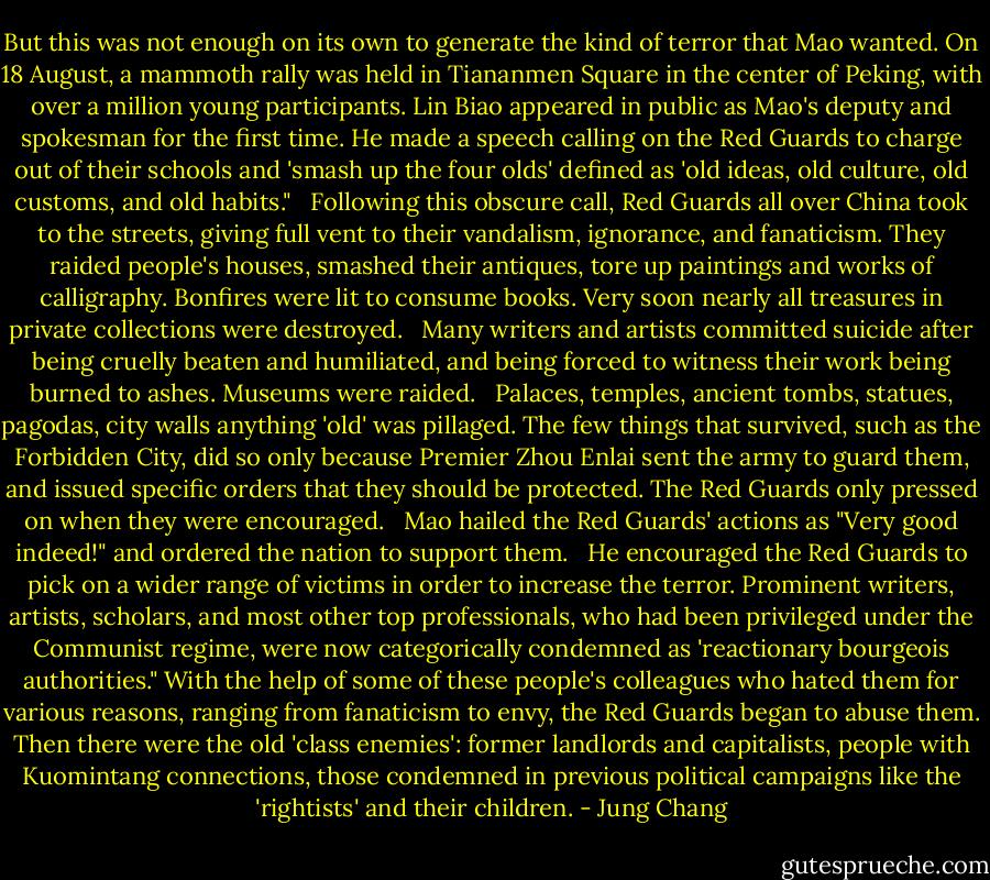 But this was not enough on its own to generate the kind of terror that Mao wanted. On 18 August, a mammoth rally was held in Tiananmen Square in the center of Peking, with over a million young participants. Lin Biao appeared in public as Mao's deputy and spokesman for the first time. He made a speech calling on the Red Guards to charge out of their schools and 'smash up the four olds' defined as 'old ideas, old culture, old customs, and old habits."<br /><br /> Following this obscure call, Red Guards all over China took to the streets, giving full vent to their vandalism, ignorance, and fanaticism. They raided people's houses, smashed their antiques, tore up paintings and works of calligraphy. Bonfires were lit to consume books. Very soon nearly all treasures in private collections were destroyed.<br /><br /> Many writers and artists committed suicide after being cruelly beaten and humiliated, and being forced to witness their work being burned to ashes. Museums were raided.<br /><br /> Palaces, temples, ancient tombs, statues, pagodas, city walls anything 'old' was pillaged. The few things that survived, such as the Forbidden City, did so only because Premier Zhou Enlai sent the army to guard them, and issued specific orders that they should be protected. The Red Guards only pressed on when they were encouraged.<br /><br /> Mao hailed the Red Guards' actions as "Very good indeed!" and ordered the nation to support them.<br /><br /> He encouraged the Red Guards to pick on a wider range of victims in order to increase the terror. Prominent writers, artists, scholars, and most other top professionals, who had been privileged under the Communist regime, were now categorically condemned as 'reactionary bourgeois authorities." With the help of some of these people's colleagues who hated them for various reasons, ranging from fanaticism to envy, the Red Guards began to abuse them. Then there were the old 'class enemies': former landlords and capitalists, people with Kuomintang connections, those condemned in previous political campaigns like the 'rightists' and their children. - Jung Chang