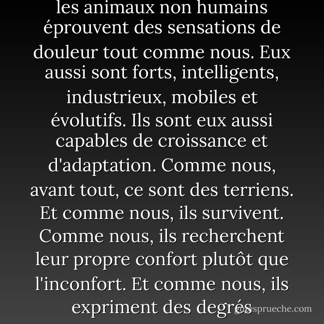 Nous sommes tous des animaux de cette planète. Nous sommes tous des créatures. Et les animaux non humains éprouvent des sensations de douleur tout comme nous. Eux aussi sont forts, intelligents, industrieux, mobiles et évolutifs. Ils sont eux aussi capables de croissance et d'adaptation. Comme nous, avant tout, ce sont des terriens. Et comme nous, ils survivent. Comme nous, ils recherchent leur propre confort plutôt que l'inconfort. Et comme nous, ils expriment des degrés d'émotion. Bref, comme nous, ils sont vivants. - Joaquin Phoenix