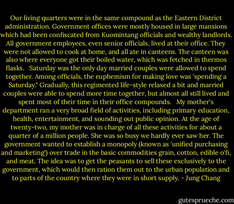 Our living quarters were in the same compound as the Eastern District administration. Government offices were mostly housed in large mansions which had been confiscated from Kuomintang officials and wealthy landlords. All government employees, even senior officials, lived at their office. They were not allowed to cook at home, and all ate in canteens. The canteen was also where everyone got their boiled water, which was fetched in thermos flasks.<br /><br /> Saturday was the only day married couples were allowed to spend together. Among officials, the euphemism for making love was 'spending a Saturday." Gradually, this regimented life-style relaxed a bit and married couples were able to spend more time together, but almost all still lived and spent most of their time in their office compounds.<br /><br /> My mother's department ran a very broad field of activities, including primary education, health, entertainment, and sounding out public opinion. At the age of twenty-two, my mother was in charge of all these activities for about a quarter of a million people. She was so busy we hardly ever saw her. The government wanted to establish a monopoly (known as 'unified purchasing and marketing') over trade in the basic commodities grain, cotton, edible o'fi, and meat. The idea was to get the peasants to sell these exclusively to the government, which would then ration them out to the urban population and to parts of the country where they were in short supply. - Jung Chang
