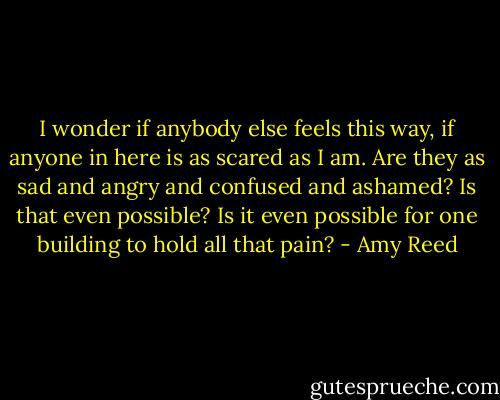 I wonder if anybody else feels this way, if anyone in here is as scared as I am. Are they as sad and angry and confused and ashamed? Is that even possible? Is it even possible for one building to hold all that pain? - Amy Reed