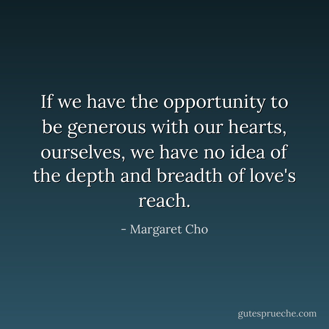 If we have the opportunity to be generous with our hearts, ourselves, we have no idea of the depth and breadth of love's reach. - Margaret Cho