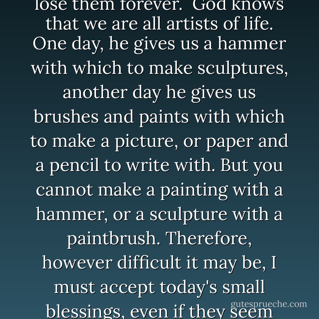 I must try to enjoy all the graces that God has given me today. Grace cannot be hoarded. There are no banks where it can be deposited to be used when I feel more at peace with myself. If I do not make full use of these blessings, I will lose them forever.<br /><br />God knows that we are all artists of life. One day, he gives us a hammer with which to make sculptures, another day he gives us brushes and paints with which to make a picture, or paper and a pencil to write with. But you cannot make a painting with a hammer, or a sculpture with a paintbrush. Therefore, however difficult it may be, I must accept today's small blessings, even if they seem like curses because I am suffering and it's a beautiful day, the sun is shining, and the children are singing in the street. This is the only way I will manage to leave my pain behind and rebuild my life. - Paulo Coelho