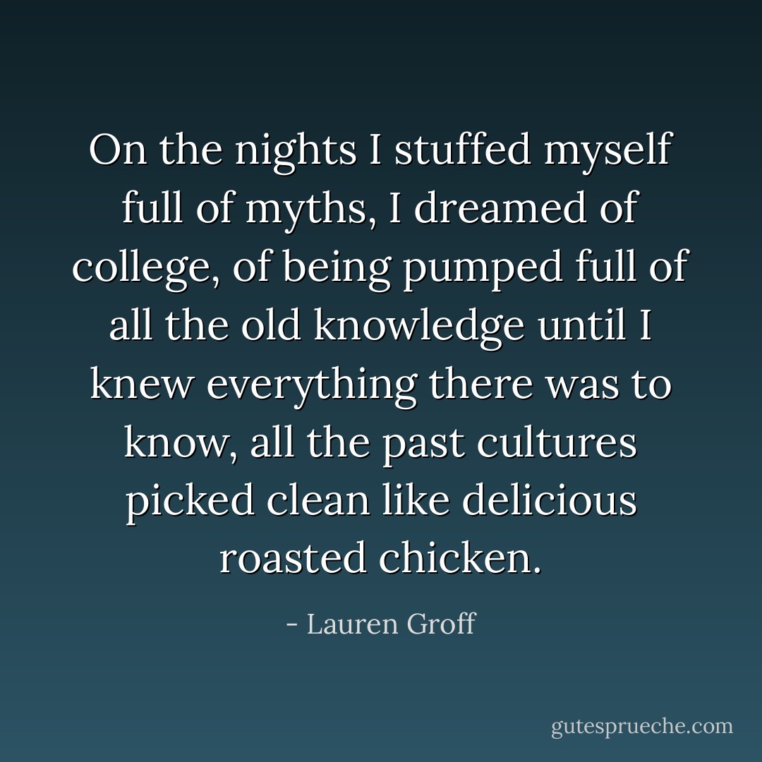 On the nights I stuffed myself full of myths, I dreamed of college, of being pumped full of all the old knowledge until I knew everything there was to know, all the past cultures picked clean like delicious roasted chicken. - Lauren Groff