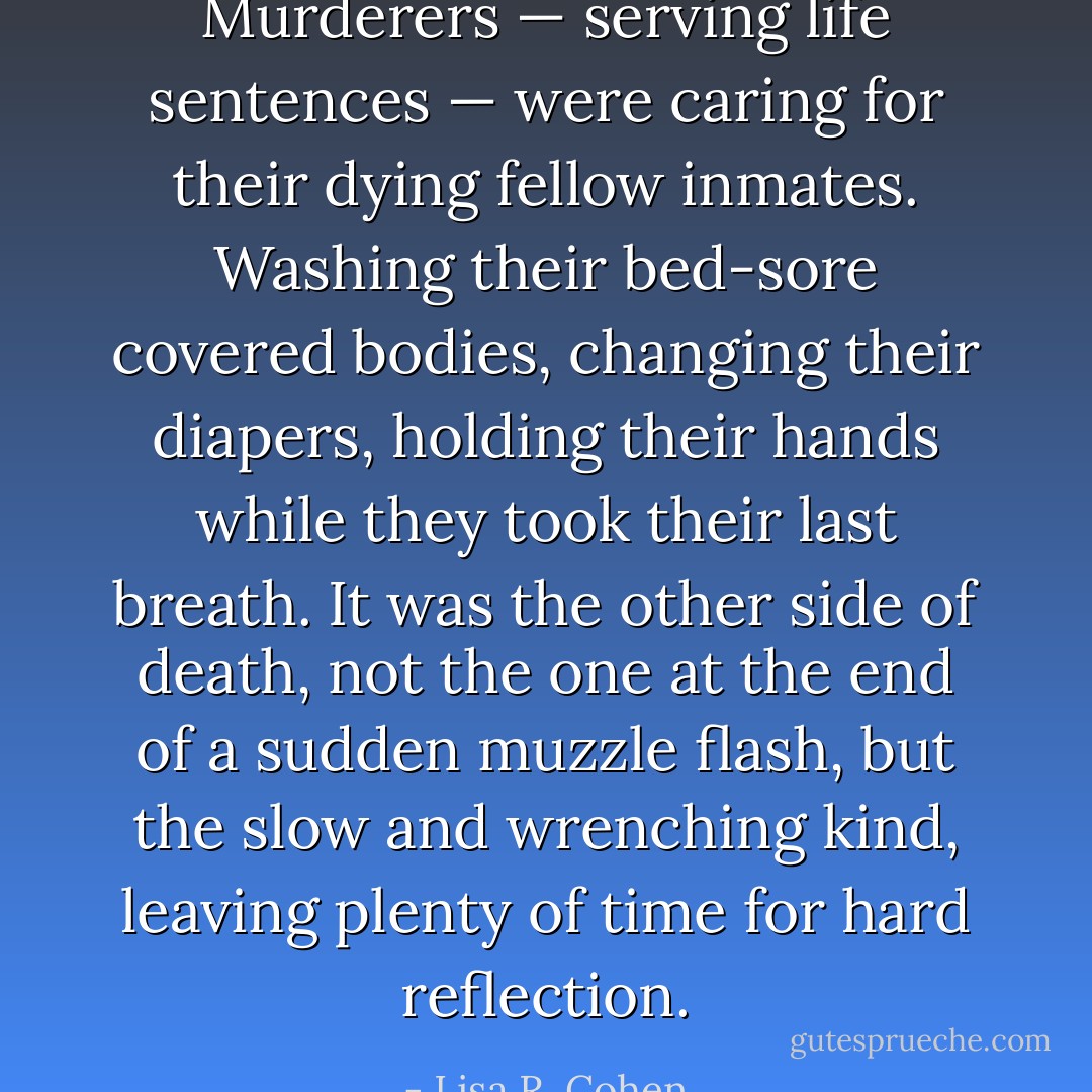 Murderers — serving life sentences — were caring for their dying fellow inmates. Washing their bed-sore covered bodies, changing their diapers, holding their hands while they took their last breath. It was the other side of death, not the one at the end of a sudden muzzle flash, but the slow and wrenching kind, leaving plenty of time for hard reflection. - Lisa R. Cohen