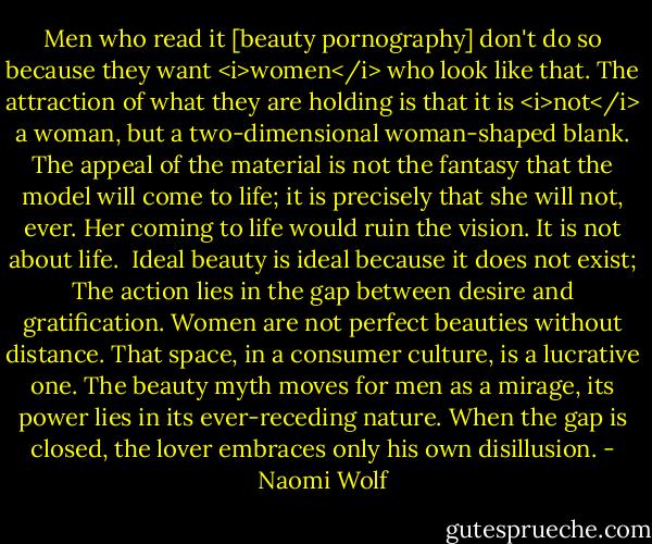 Men who read it [beauty pornography] don't do so because they want <i>women</i> who look like that. The attraction of what they are holding is that it is <i>not</i> a woman, but a two-dimensional woman-shaped blank. The appeal of the material is not the fantasy that the model will come to life; it is precisely that she will not, ever. Her coming to life would ruin the vision. It is not about life.<br /><br />Ideal beauty is ideal because it does not exist; The action lies in the gap between desire and gratification. Women are not perfect beauties without distance. That space, in a consumer culture, is a lucrative one. The beauty myth moves for men as a mirage, its power lies in its ever-receding nature. When the gap is closed, the lover embraces only his own disillusion. - Naomi Wolf