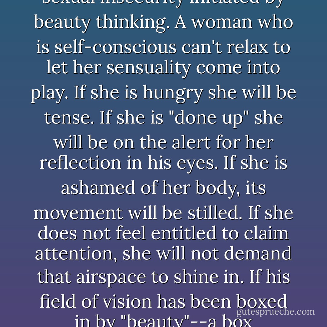 Sadly, the signals that allow men and women to find the partners who most please them are scrambled by the sexual insecurity initiated by beauty thinking. A woman who is self-conscious can't relax to let her sensuality come into play. If she is hungry she will be tense. If she is "done up" she will be on the alert for her reflection in his eyes. If she is ashamed of her body, its movement will be stilled. If she does not feel entitled to claim attention, she will not demand that airspace to shine in. If his field of vision has been boxed in by "beauty"--a box continually shrinking--he simply will not see her, his real love, standing right before him. - Naomi Wolf