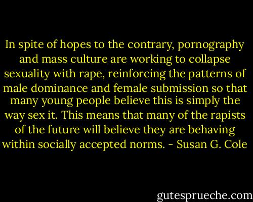 In spite of hopes to the contrary, pornography and mass culture are working to collapse sexuality with rape, reinforcing the patterns of male dominance and female submission so that many young people believe this is simply the way sex it. This means that many of the rapists of the future will believe they are behaving within socially accepted norms. - Susan G. Cole