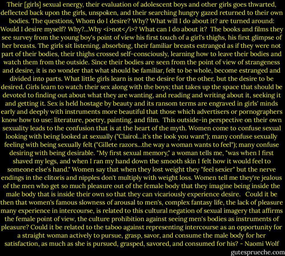 Their [girls] sexual energy, their evaluation of adolescent boys and other girls goes thwarted, deflected back upon the girls, unspoken, and their searching hungry gazed returned to their own bodies. The questions, Whom do I desire? Why? What will I do about it? are turned around: Would I desire myself? Why?...Why <i>not</i>? What can I do about it?<br /><br />The books and films they see survey from the young boy's point of view his first touch of a girl's thighs, his first glimpse of her breasts. The girls sit listening, absorbing, their familiar breasts estranged as if they were not part of their bodies, their thighs crossed self-consciously, learning how to leave their bodies and watch them from the outside. Since their bodies are seen from the point of view of strangeness and desire, it is no wonder that what should be familiar, felt to be whole, become estranged and divided into parts. What little girls learn is not the desire for the other, but the desire to be desired. Girls learn to watch their sex along with the boys; that takes up the space that should be devoted to finding out about what they are wanting, and reading and writing about it, seeking it and getting it. Sex is held hostage by beauty and its ransom terms are engraved in girls' minds early and deeply with instruments more beautiful that those which advertisers or pornographers know how to use: literature, poetry, painting, and film.<br /><br />This outside-in perspective on their own sexuality leads to the confusion that is at the heart of the myth. Women come to confuse sexual looking with being looked at sexually ("Clairol...it's the look you want"); many confuse sexually feeling with being sexually felt ("Gillete razors...the way a woman wants to feel"); many confuse desiring with being desirable. "My first sexual memory," a woman tells me, "was when I first shaved my legs, and when I ran my hand down the smooth skin I felt how it would feel to someone else's hand." Women say that when they lost weight they "feel sexier" but the nerve endings in the clitoris and nipples don't multiply with weight loss. Women tell me they're jealous of the men who get so much pleasure out of the female body that they imagine being inside the male body that is inside their own so that they can vicariously experience desire. <br /><br />Could it be then that women's famous slowness of arousal to men's, complex fantasy life, the lack of pleasure many experience in intercourse, is related to this cultural negation of sexual imagery that affirms the female point of view, the culture prohibition against seeing men's bodies as instruments of pleasure? Could it be related to the taboo against representing intercourse as an opportunity for a straight woman actively to pursue, grasp, savor, and consume the male body for her satisfaction, as much as she is pursued, grasped, savored, and consumed for his? - Naomi Wolf
