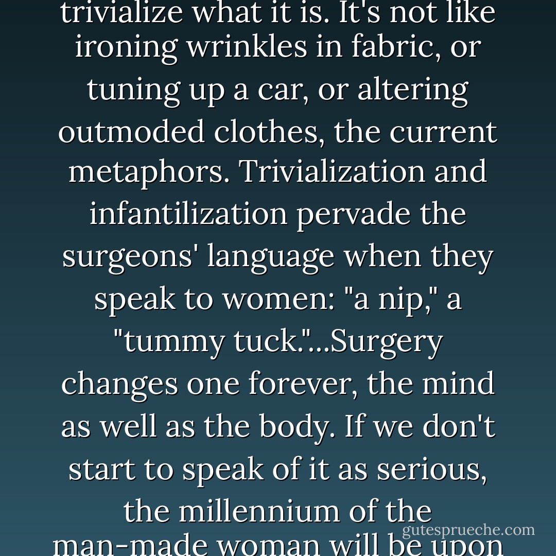 Cosmetic surgery is not "cosmetic," and human flesh is not "plastic." Even the names trivialize what it is. It's not like ironing wrinkles in fabric, or tuning up a car, or altering outmoded clothes, the current metaphors. Trivialization and infantilization pervade the surgeons' language when they speak to women: "a nip," a "tummy tuck."...Surgery changes one forever, the mind as well as the body. If we don't start to speak of it as serious, the millennium of the man-made woman will be upon us, and we will have had no choice. - Naomi Wolf