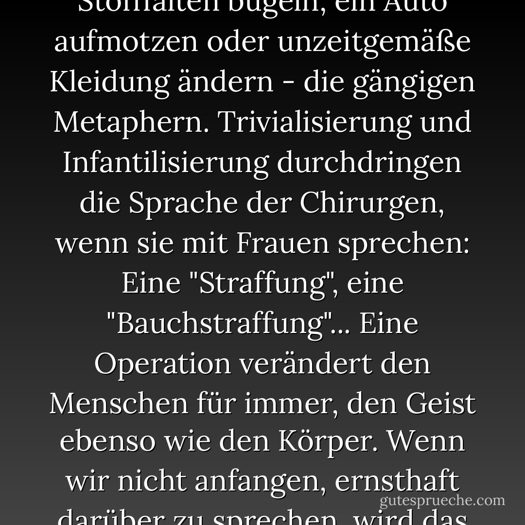 Kosmetische Chirurgie ist nicht "kosmetisch", und menschliches Fleisch ist nicht "plastisch". Selbst die Namen trivialisieren das, was es ist. Es ist nicht so, als würde man Stofffalten bügeln, ein Auto aufmotzen oder unzeitgemäße Kleidung ändern - die gängigen Metaphern. Trivialisierung und Infantilisierung durchdringen die Sprache der Chirurgen, wenn sie mit Frauen sprechen: Eine "Straffung", eine "Bauchstraffung"... Eine Operation verändert den Menschen für immer, den Geist ebenso wie den Körper. Wenn wir nicht anfangen, ernsthaft darüber zu sprechen, wird das Jahrtausend der vom Mann geschaffenen Frau über uns hereinbrechen, und wir werden keine Wahl gehabt haben. - Naomi Wolf<