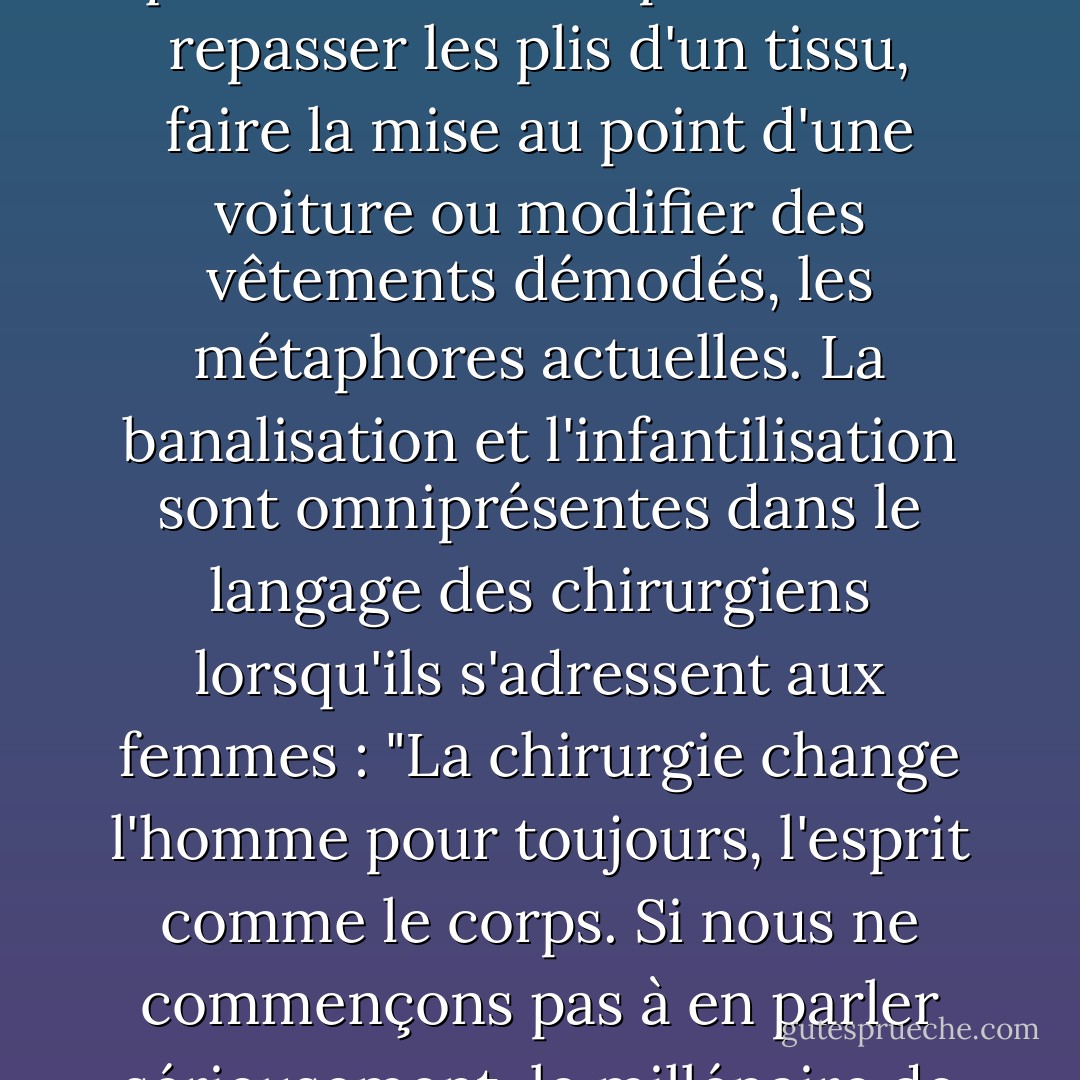 La chirurgie esthétique n'est pas "cosmétique" et la chair humaine n'est pas "plastique". Même les noms banalisent ce que c'est. Ce n'est pas comme repasser les plis d'un tissu, faire la mise au point d'une voiture ou modifier des vêtements démodés, les métaphores actuelles. La banalisation et l'infantilisation sont omniprésentes dans le langage des chirurgiens lorsqu'ils s'adressent aux femmes : "La chirurgie change l'homme pour toujours, l'esprit comme le corps. Si nous ne commençons pas à en parler sérieusement, le millénaire de la femme fabriquée par l'homme sera à nos portes, et nous n'aurons pas eu le choix. - Naomi Wolf