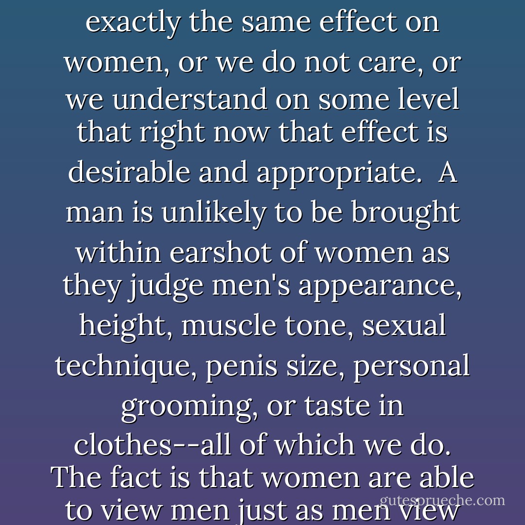 Never," enjoins a women's magazine, "mention the size of his [penis] in public...and never, ever let him know that anyone else knows or you may find it shrivels up and disappears, serving you right." That quotation acknowledges that critical sexual comparison is a direct anaphrodisiac when applied to men; either we do not yet recognize that it has exactly the same effect on women, or we do not care, or <i>we understand on some level that right now that effect is desirable and appropriate</i>.<br /><br />A man is unlikely to be brought within earshot of women as they judge men's appearance, height, muscle tone, sexual technique, penis size, personal grooming, or taste in clothes--all of which we do. The fact is that women are able to view men just as men view women, as objects for sexual and aesthetic evaluation; we too are effortlessly able to choose the male "ideal" from a lineup and if we could have male beauty as well as everything else, most of us would not say no. But so what? Given all that, women make the choice, by and large, to take men as human beings first. - Naomi Wolf