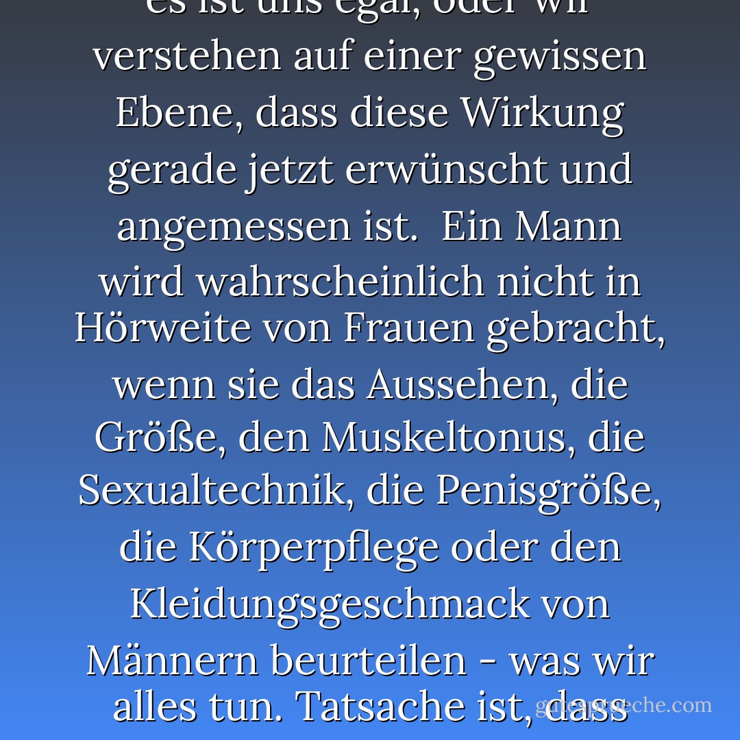 Niemals", rät eine Frauenzeitschrift, "erwähne die Größe seines [Penis] in der Öffentlichkeit ... und lass ihn niemals wissen, dass jemand anderes es weiß, oder du könntest feststellen, dass er verschrumpelt und verschwindet, was dir recht ist." Mit diesem Zitat wird anerkannt, dass kritische sexuelle Vergleiche bei Männern ein direktes Anaphrodisiakum sind; entweder erkennen wir noch nicht, dass es bei Frauen genau die gleiche Wirkung hat, oder es ist uns egal, oder <i>wir verstehen auf einer gewissen Ebene, dass diese Wirkung gerade jetzt erwünscht und angemessen ist</i>.<br /><br />Ein Mann wird wahrscheinlich nicht in Hörweite von Frauen gebracht, wenn sie das Aussehen, die Größe, den Muskeltonus, die Sexualtechnik, die Penisgröße, die Körperpflege oder den Kleidungsgeschmack von Männern beurteilen - was wir alles tun. Tatsache ist, dass Frauen in der Lage sind, Männer genauso zu betrachten wie Männer Frauen, nämlich als Objekte zur sexuellen und ästhetischen Bewertung; auch wir sind mühelos in der Lage, das männliche "Ideal" aus einer Auflistung auszuwählen, und wenn wir männliche Schönheit ebenso wie alles andere haben könnten, würden die meisten von uns nicht nein sagen. Aber was soll's? In Anbetracht all dessen entscheiden sich Frauen im Großen und Ganzen dafür, Männer als Menschen zu betrachten. - Naomi Wolf<
