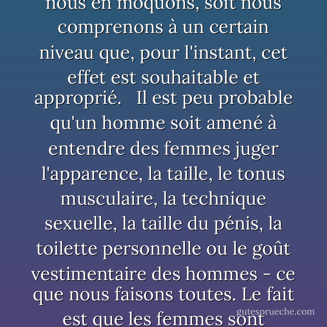 Ne mentionnez jamais, recommande un magazine féminin, la taille de son [pénis] en public... et ne lui faites jamais savoir que quelqu'un d'autre le sait ou vous pourriez découvrir qu'il se ratatine et disparaît, ce qui vous servirait de leçon. Cette citation reconnaît que la comparaison sexuelle critique est un anaphrodisiaque direct lorsqu'elle est appliquée aux hommes ; soit nous ne reconnaissons pas encore qu'elle a exactement le même effet sur les femmes, soit nous nous en moquons, soit <i>nous comprenons à un certain niveau que, pour l'instant, cet effet est souhaitable et approprié</i>.<br /><br /> Il est peu probable qu'un homme soit amené à entendre des femmes juger l'apparence, la taille, le tonus musculaire, la technique sexuelle, la taille du pénis, la toilette personnelle ou le goût vestimentaire des hommes - ce que nous faisons toutes. Le fait est que les femmes sont capables de considérer les hommes comme les hommes considèrent les femmes, comme des objets d'évaluation sexuelle et esthétique ; nous aussi sommes capables de choisir sans effort l'homme "idéal" dans une liste et si nous pouvions avoir la beauté masculine en plus de tout le reste, la plupart d'entre nous ne diraient pas non. Et alors ? Compte tenu de tout cela, les femmes choisissent, dans l'ensemble, de considérer les hommes comme des êtres humains avant tout. - Naomi Wolf