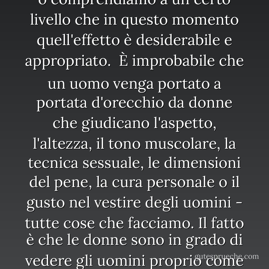 Non nominate mai", raccomanda una rivista femminile, "le dimensioni del suo [pene] in pubblico... e non fategli mai sapere che qualcun altro lo sa, altrimenti potreste scoprire che si raggrinzisce e scompare, rendendovi giustizia". Questa citazione riconosce che il paragone sessuale critico è un anafrodisiaco diretto se applicato agli uomini; o non riconosciamo ancora che ha esattamente lo stesso effetto sulle donne, o non ci interessa, o <i>comprendiamo a un certo livello che in questo momento quell'effetto è desiderabile e appropriato</i>.<br /><br />È improbabile che un uomo venga portato a portata d'orecchio da donne che giudicano l'aspetto, l'altezza, il tono muscolare, la tecnica sessuale, le dimensioni del pene, la cura personale o il gusto nel vestire degli uomini - tutte cose che facciamo. Il fatto è che le donne sono in grado di vedere gli uomini proprio come gli uomini vedono le donne, come oggetti da valutare dal punto di vista sessuale ed estetico; anche noi siamo in grado di scegliere senza sforzo il maschio "ideale" da una rosa e se potessimo avere la bellezza maschile così come tutto il resto, la maggior parte di noi non direbbe di no. Ma allora? Alla luce di tutto ciò, le donne scelgono, in linea di massima, di considerare gli uomini prima di tutto come esseri umani. - Naomi Wolf