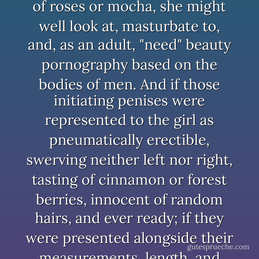 Women could probably be trained quite easily to see men first as sexual things. If girls never experienced sexual violence; if a girl's only window on male sexuality were a stream of easily available, well-lit, cheap images of boys slightly older than herself, in their late teens, smiling encouragingly and revealing cuddly erect penises the color of roses or mocha, she might well look at, masturbate to, and, as an adult, "need" beauty pornography based on the bodies of men. And if those initiating penises were represented to the girl as pneumatically erectible, swerving neither left nor right, tasting of cinnamon or forest berries, innocent of random hairs, and ever ready; if they were presented alongside their measurements, length, and circumference to the quarter inch; if they seemed to be available to her with no troublesome personality attached; if her sweet pleasure seemed to be the only reason for them to exist--then a real young man would probably approach the young woman's bed with, to say the least, a failing heart. - Naomi Wolf