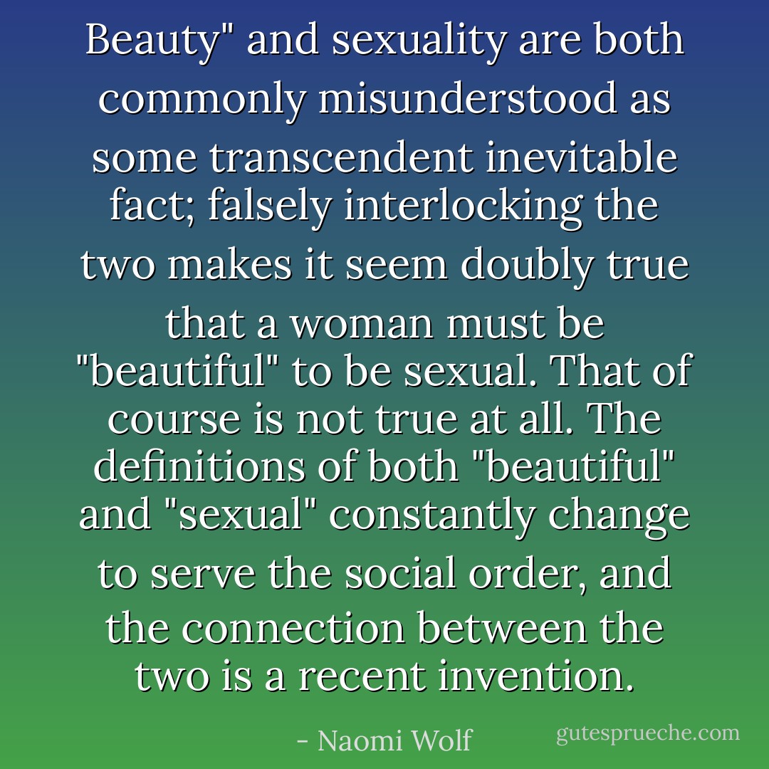 Beauty" and sexuality are both commonly misunderstood as some transcendent inevitable fact; falsely interlocking the two makes it seem doubly true that a woman must be "beautiful" to be sexual. That of course is not true at all. The definitions of both "beautiful" and "sexual" constantly change to serve the social order, and the connection between the two is a recent invention. - Naomi Wolf