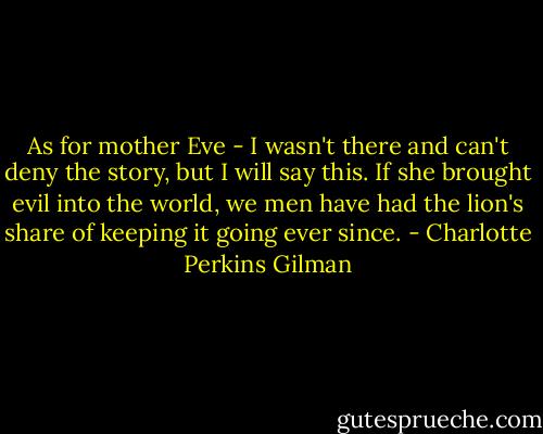 As for mother Eve - I wasn't there and can't deny the story, but I will say this. If she brought evil into the world, we men have had the lion's share of keeping it going ever since. - Charlotte Perkins Gilman