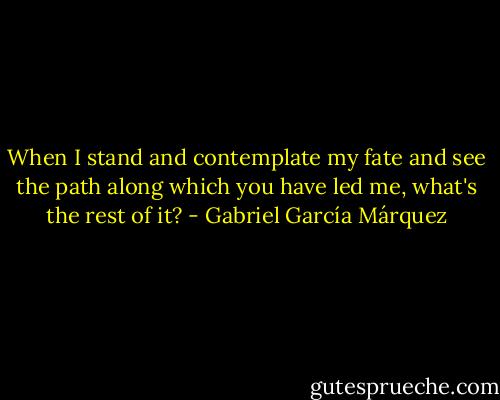 When I stand and contemplate my fate and see the path along which you have led me, what's the rest of it? - Gabriel García Márquez