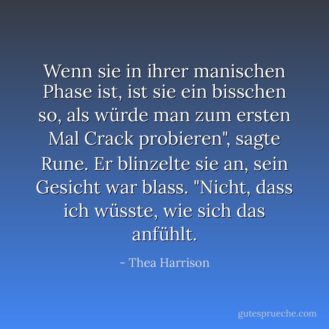 Wenn sie in ihrer manischen Phase ist, ist sie ein bisschen so, als würde man zum ersten Mal Crack probieren", sagte Rune. Er blinzelte sie an, sein Gesicht war blass. "Nicht, dass ich wüsste, wie sich das anfühlt. - Thea Harrison<