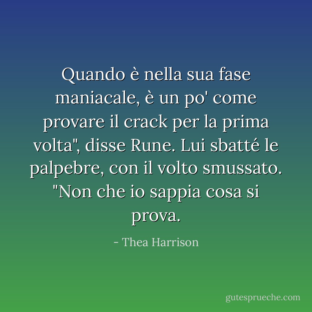 Quando è nella sua fase maniacale, è un po' come provare il crack per la prima volta", disse Rune. Lui sbatté le palpebre, con il volto smussato. "Non che io sappia cosa si prova. - Thea Harrison