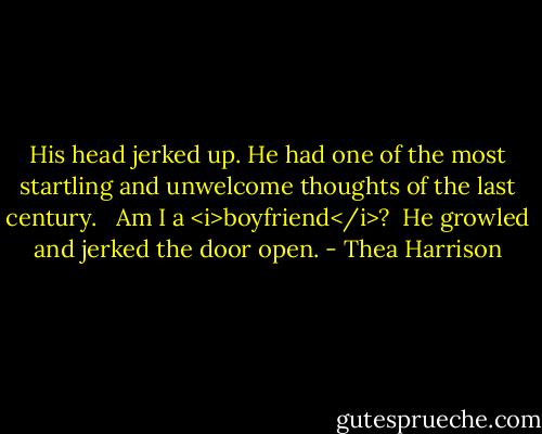 His head jerked up. He had one of the most startling and unwelcome thoughts of the last century. <br /><br />Am I a <i>boyfriend</i>?<br /><br />He growled and jerked the door open. - Thea Harrison