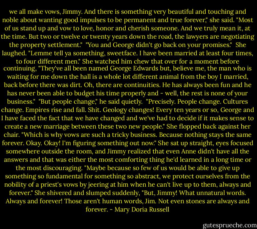 we all make vows, Jimmy. And there is something very beautiful and touching and noble about wanting good impulses to be permanent and true forever," she said. "Most of us stand up and vow to love, honor and cherish someone. And we truly mean it, at the time. But two or twelve or twenty years down the road, the lawyers are negotiating the property settlement."<br /> "You and George didn't go back on your promises."<br /> She laughed. "Lemme tell ya something, sweetface. I have been married at least four times, to four different men." She watched him chew that over for a moment before continuing, "They've all been named George Edwards but, believe me, the man who is waiting for me down the hall is a whole lot different animal from the boy I married, back before there was dirt. Oh, there are continuities. He has always been fun and he has never been able to budget his time properly and - well, the rest is none of your business."<br /> "But people change," he said quietly.<br /> "Precisely. People change. Cultures change. Empires rise and fall. Shit. Geology changes! Every ten years or so, George and I have faced the fact that we have changed and we've had to decide if it makes sense to create a new marriage between these two new people." She flopped back against her chair. "Which is why vows are such a tricky business. Because nothing stays the same forever. Okay. Okay! I'm figuring something out now." She sat up straight, eyes focused somewhere outside the room, and Jimmy realized that even Anne didn't have all the answers and that was either the most comforting thing he'd learned in a long time or the most discouraging. "Maybe because so few of us would be able to give up something so fundamental for something so abstract, we protect ourselves from the nobility of a priest's vows by jeering at him when he can't live up to them, always and forever." She shivered and slumped suddenly, "But, Jimmy! What unnatural words. Always and forever! Those aren't human words, Jim. Not even stones are always and forever. - Mary Doria Russell