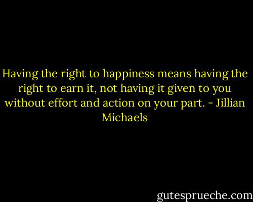 Having the right to happiness means having the right to earn it, not having it given to you without effort and action on your part. - Jillian Michaels