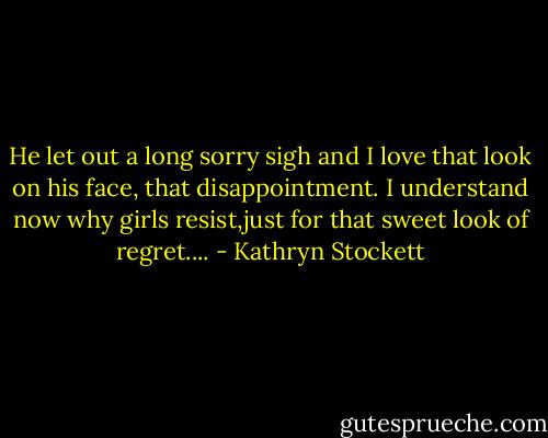 He let out a long sorry sigh and I love that look on his face, that disappointment. I understand now why girls resist,just for that sweet look of regret.... - Kathryn Stockett