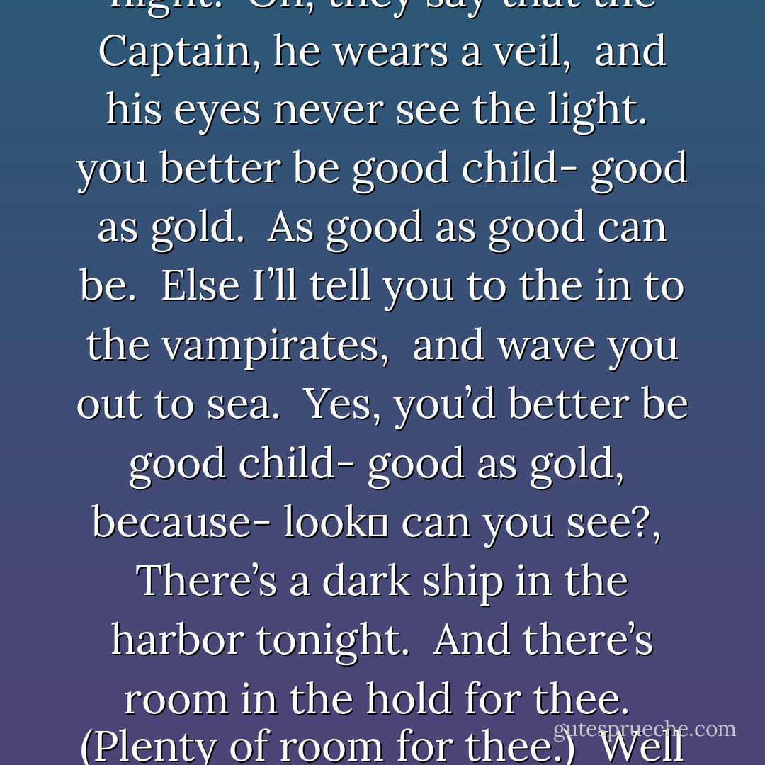 i’ll tell you a tale of Vampirates,<br /><br />a tale as old as true.<br /><br />Yea, I’ll sing you a song of an ancient ship,<br /><br />that sails the ocean blue...<br /><br />That haunts the ocean blue.<br /><br />the Vampirate ship has tattered sails,<br /><br />that flap like wings in flight.<br /><br />They say that the Captain, he wears a veil,<br /><br />so as to curtail your fright.<br /><br />At his death pale skin,<br /><br />and his lifeless eyes,<br /><br />and his teeth sharp as night.<br /><br />Oh, they say that the Captain, he wears a veil,<br /><br />and his eyes never see the light.<br /><br />you better be good child- good as gold.<br /><br />As good as good can be.<br /><br />Else I’ll tell you to the in to the vampirates,<br /><br />and wave you out to sea.<br /><br />Yes, you’d better be good child- good as gold,<br /><br />because- lookཀ can you see?,<br /><br />There’s a dark ship in the harbor tonight.<br /><br />And there’s room in the hold for thee.<br /><br />(Plenty of room for thee.)<br /><br />Well if pirates are bad.<br /><br />And vampires are worse.<br /><br />Then I pray, that as long as I be,<br /><br />that though I sing of Vampirates,<br /><br />I never one shall I see.<br /><br />Yea, if Pirates are danger,<br /><br />and Vampirates are death,<br /><br />I’ll extend my prayer for thee-<br /><br />that thine eyes never see a Vampirate...<br /><br />...and they never lay a hand on thee. - Justin Somper
