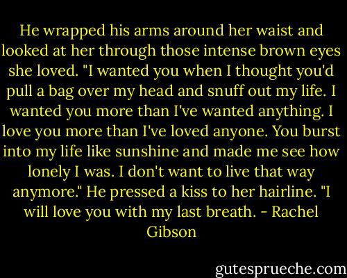 He wrapped his arms around her waist and looked at her through those intense brown eyes she loved. "I wanted you when I thought you'd pull a bag over my head and snuff out my life. I wanted you more than I've wanted anything. I love you more than I've loved anyone. You burst into my life like sunshine and made me see how lonely I was. I don't want to live that way anymore." He pressed a kiss to her hairline. "I will love you with my last breath. - Rachel Gibson