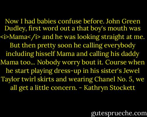 Now I had babies confuse before. John Green Dudley, first word out a that boy's mouth was <i>Mama</i> and he was looking straight at me. But then pretty soon he calling everybody including hisself Mama and calling his daddy Mama too... Nobody worry bout it. Course when he start playing dress-up in his sister's Jewel Taylor twirl skirts and wearing Chanel No. 5, we all get a little concern. - Kathryn Stockett