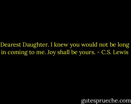 Dearest Daughter. I knew you would not be long in coming to me. Joy shall be yours. - C.S. Lewis