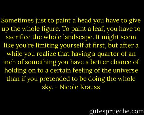 Sometimes just to paint a head you have to give up the whole figure. To paint a leaf, you have to sacrifice the whole landscape. It might seem like you're limiting yourself at first, but after a while you realize that having a quarter of an inch of something you have a better chance of holding on to a certain feeling of the universe than if you pretended to be doing the whole sky. - Nicole Krauss