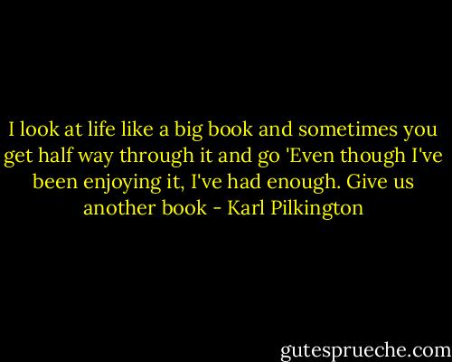 I look at life like a big book and sometimes you get half way through it and go 'Even though I've been enjoying it, I've had enough. Give us another book - Karl Pilkington