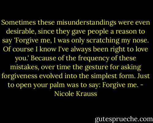 Sometimes these misunderstandings were even desirable, since they gave people a reason to say 'Forgive me, I was only scratching my nose. Of course I know I've always been right to love you.' Because of the frequency of these mistakes, over time the gesture for asking forgiveness evolved into the simplest form. Just to open your palm was to say: Forgive me. - Nicole Krauss