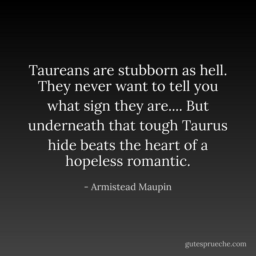 Taureans are stubborn as hell. They <i>never</i> want to tell you what sign they are.... But underneath that tough Taurus hide beats the heart of a hopeless romantic. - Armistead Maupin