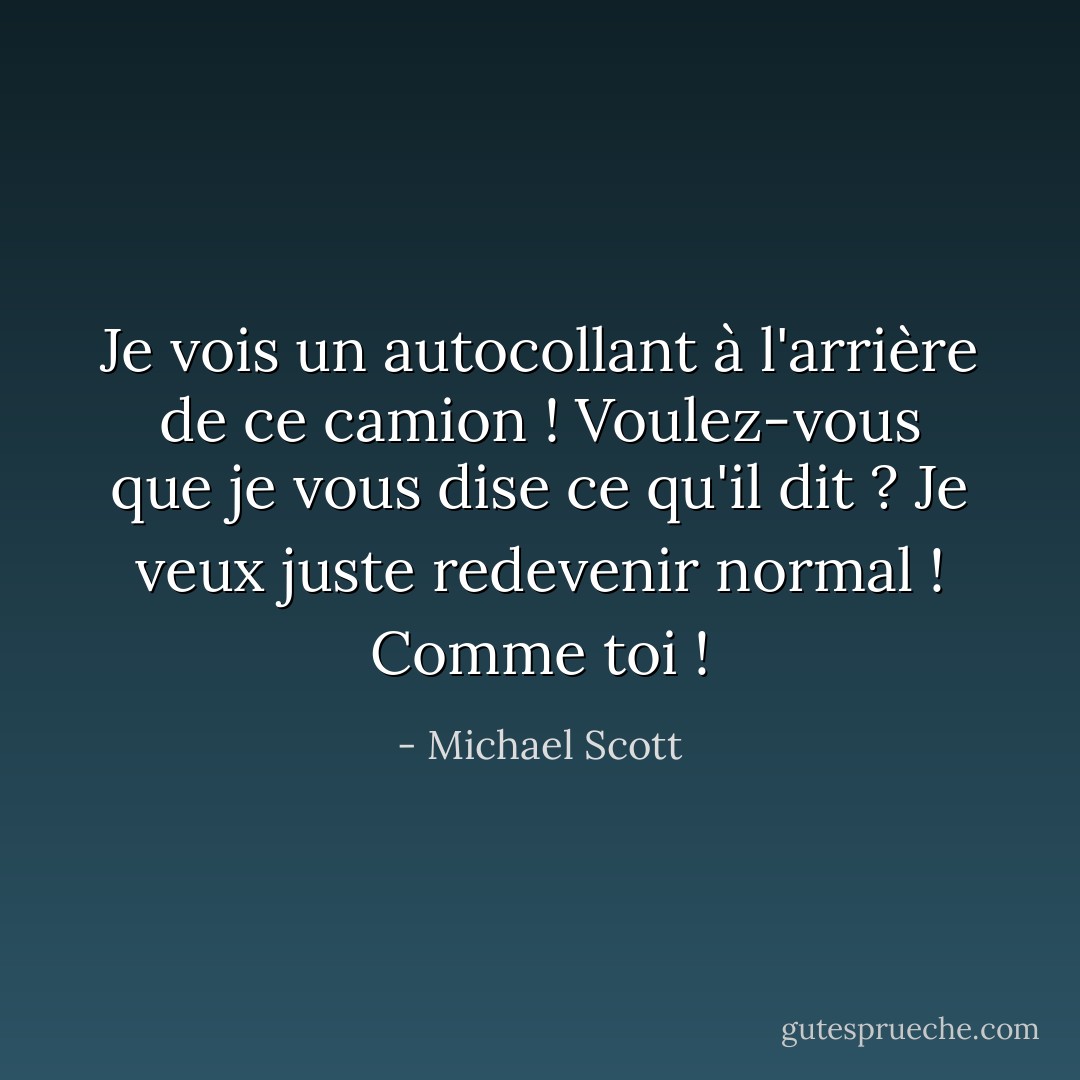 Je vois un autocollant à l'arrière de ce camion ! Voulez-vous que je vous dise ce qu'il dit ? Je veux juste redevenir normal ! Comme toi ! - Michael Scott